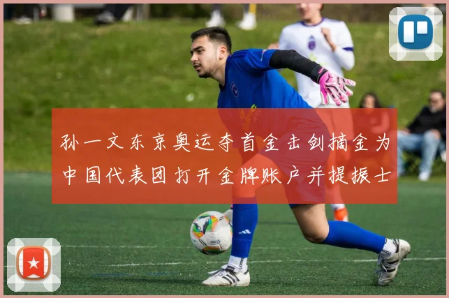 孙一文东京奥运夺首金击剑摘金为中国代表团打开金牌账户并提振士气