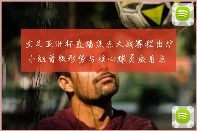 女足亚洲杯直播焦点大战赛程出炉 小组晋级形势与核心球员成看点