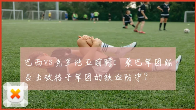 巴西vs克罗地亚前瞻：桑巴军团能否击破格子军团的铁血防守？