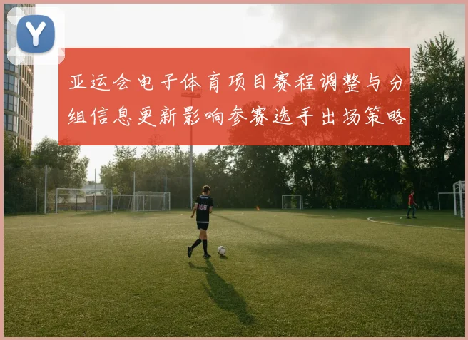 亚运会电子体育项目赛程调整与分组信息更新影响参赛选手出场策略
