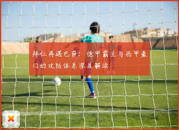 拜仁再遇巴萨：德甲霸主与西甲豪门的攻防体系深度解读
