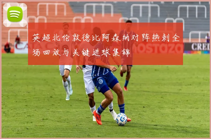 英超北伦敦德比阿森纳对阵热刺全场回放与关键进球集锦