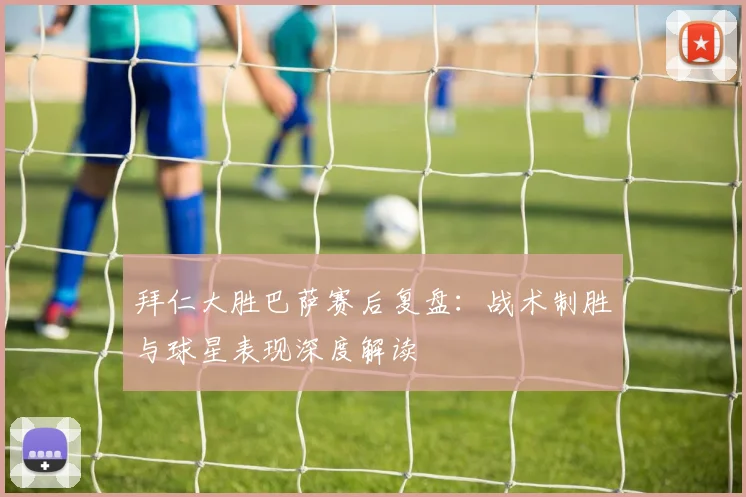 拜仁大胜巴萨赛后复盘：战术制胜与球星表现深度解读