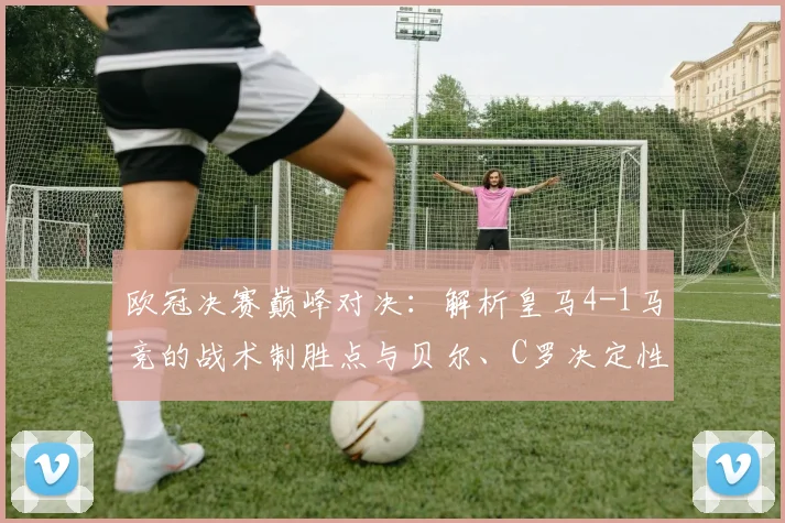 欧冠决赛巅峰对决：解析皇马4-1马竞的战术制胜点与贝尔、C罗决定性表现