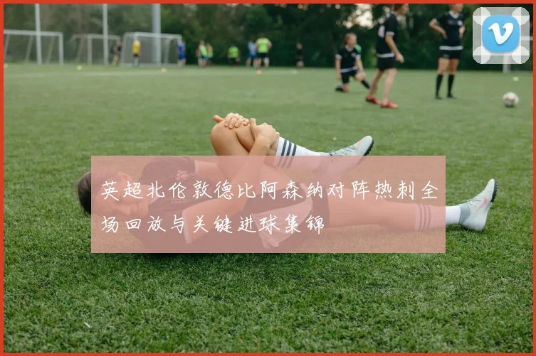 英超北伦敦德比阿森纳对阵热刺全场回放与关键进球集锦